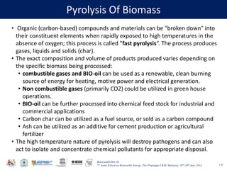 Baharuddin Bin Ali
7th Asian School on Renewable Energy, Puri Pujangga UKM, Malaysia, 16th-20th June 2014
Pyrolysis Of Biomass
116
• Organic (carbon-based) compounds and materials can be "broken down" into
their constituent elements when rapidly exposed to high temperatures in the
absence of oxygen; this process is called "fast pyrolysis“. The process produces
gases, liquids and solids (char).
• The exact composition and volume of products produced varies depending on
the specific biomass being processed:
• combustible gases and BIO-oil can be used as a renewable, clean burning
source of energy for heating, motive power and electrical generation.
• Non combustible gases (primarily CO2) could be utilized in green house
operations.
• BIO-oil can be further processed into chemical feed stock for industrial and
commercial applications
• Carbon char can be utilized as a fuel source, or sold as a carbon compound
• Ash can be utilized as an additive for cement production or agricultural
fertilizer
• The high temperature nature of pyrolysis will destroy pathogens and can also
act to isolate and concentrate chemical pollutants for appropriate disposal.
 