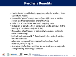 Baharuddin Bin Ali
7th Asian School on Renewable Energy, Puri Pujangga UKM, Malaysia, 16th-20th June 2014
Pyrolysis Benefits
118
• Production of valuable liquid, gaseous and solid products from
agricultural wastes
• Renewable "green" energy source (bio-oil) for use in motive
power, electrical generation and/or heating
• Reduction of prohibitive feed stock shipping costs
• Reduction of pollution from agricultural waste, particularly the
burning of certain straws (rice & flax)
• Destruction of pathogens in potentially hazardous materials
(animal renderings)
• Soil nutrient recovery N, P, C additives in char and ash used as
fertilizer additives
• Adaptable to many different agricultural and agri-food
materials, solid, or liquid
• Bench test lab facilities available for pre-testing new materials
and optimizing operating parameters
 