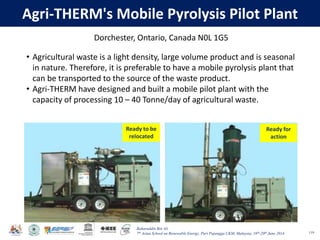 Baharuddin Bin Ali
7th Asian School on Renewable Energy, Puri Pujangga UKM, Malaysia, 16th-20th June 2014
Agri-THERM's Mobile Pyrolysis Pilot Plant
119
Ready to be
relocated
Ready for
action
119
Dorchester, Ontario, Canada N0L 1G5
• Agricultural waste is a light density, large volume product and is seasonal
in nature. Therefore, it is preferable to have a mobile pyrolysis plant that
can be transported to the source of the waste product.
• Agri-THERM have designed and built a mobile pilot plant with the
capacity of processing 10 – 40 Tonne/day of agricultural waste.
 