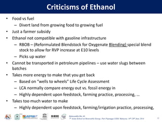 Baharuddin Bin Ali
7th Asian School on Renewable Energy, Puri Pujangga UKM, Malaysia, 16th-20th June 2014
Criticisms of Ethanol
• Food vs fuel
– Divert land from growing food to growing fuel
• Just a farmer subsidy
• Ethanol not compatible with gasoline infrastructure
– RBOB – (Reformulated Blendstock for Oxygenate Blending) special blend
stock to allow for RVP increase at E10 levels
– Picks up water
• Cannot be transported in petroleum pipelines – use water slugs between
batches
• Takes more energy to make that you get back
– Based on “wells to wheels” Life Cycle Assessment
– LCA normally compare energy out vs. fossil energy in
– Highly dependent upon feedstock, farming practice, processing, …
• Takes too much water to make
– Highly dependent upon feedstock, farming/irrigation practice, processing,
…
12
 