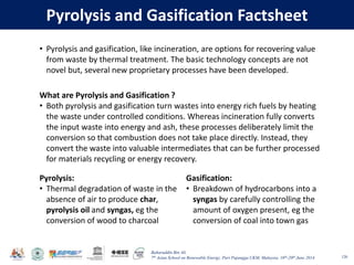 Baharuddin Bin Ali
7th Asian School on Renewable Energy, Puri Pujangga UKM, Malaysia, 16th-20th June 2014
Pyrolysis and Gasification Factsheet
120
• Pyrolysis and gasification, like incineration, are options for recovering value
from waste by thermal treatment. The basic technology concepts are not
novel but, several new proprietary processes have been developed.
What are Pyrolysis and Gasification ?
• Both pyrolysis and gasification turn wastes into energy rich fuels by heating
the waste under controlled conditions. Whereas incineration fully converts
the input waste into energy and ash, these processes deliberately limit the
conversion so that combustion does not take place directly. Instead, they
convert the waste into valuable intermediates that can be further processed
for materials recycling or energy recovery.
Pyrolysis:
• Thermal degradation of waste in the
absence of air to produce char,
pyrolysis oil and syngas, eg the
conversion of wood to charcoal
Gasification:
• Breakdown of hydrocarbons into a
syngas by carefully controlling the
amount of oxygen present, eg the
conversion of coal into town gas
 