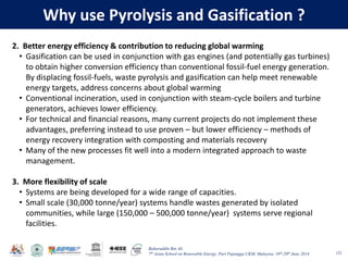 Baharuddin Bin Ali
7th Asian School on Renewable Energy, Puri Pujangga UKM, Malaysia, 16th-20th June 2014
Why use Pyrolysis and Gasification ?
122
2. Better energy efficiency & contribution to reducing global warming
• Gasification can be used in conjunction with gas engines (and potentially gas turbines)
to obtain higher conversion efficiency than conventional fossil-fuel energy generation.
By displacing fossil-fuels, waste pyrolysis and gasification can help meet renewable
energy targets, address concerns about global warming
• Conventional incineration, used in conjunction with steam-cycle boilers and turbine
generators, achieves lower efficiency.
• For technical and financial reasons, many current projects do not implement these
advantages, preferring instead to use proven – but lower efficiency – methods of
energy recovery integration with composting and materials recovery
• Many of the new processes fit well into a modern integrated approach to waste
management.
3. More flexibility of scale
• Systems are being developed for a wide range of capacities.
• Small scale (30,000 tonne/year) systems handle wastes generated by isolated
communities, while large (150,000 – 500,000 tonne/year) systems serve regional
facilities.
 