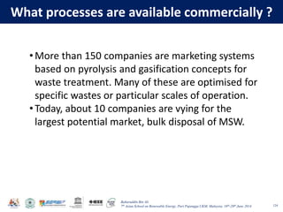 Baharuddin Bin Ali
7th Asian School on Renewable Energy, Puri Pujangga UKM, Malaysia, 16th-20th June 2014
What processes are available commercially ?
124
•More than 150 companies are marketing systems
based on pyrolysis and gasification concepts for
waste treatment. Many of these are optimised for
specific wastes or particular scales of operation.
•Today, about 10 companies are vying for the
largest potential market, bulk disposal of MSW.
 