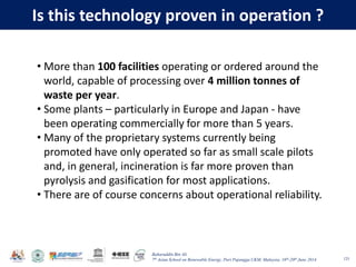 Baharuddin Bin Ali
7th Asian School on Renewable Energy, Puri Pujangga UKM, Malaysia, 16th-20th June 2014
Is this technology proven in operation ?
125
• More than 100 facilities operating or ordered around the
world, capable of processing over 4 million tonnes of
waste per year.
• Some plants – particularly in Europe and Japan - have
been operating commercially for more than 5 years.
• Many of the proprietary systems currently being
promoted have only operated so far as small scale pilots
and, in general, incineration is far more proven than
pyrolysis and gasification for most applications.
• There are of course concerns about operational reliability.
 