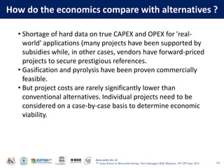 Baharuddin Bin Ali
7th Asian School on Renewable Energy, Puri Pujangga UKM, Malaysia, 16th-20th June 2014
How do the economics compare with alternatives ?
126
• Shortage of hard data on true CAPEX and OPEX for 'real-
world' applications (many projects have been supported by
subsidies while, in other cases, vendors have forward-priced
projects to secure prestigious references.
• Gasification and pyrolysis have been proven commercially
feasible.
• But project costs are rarely significantly lower than
conventional alternatives. Individual projects need to be
considered on a case-by-case basis to determine economic
viability.
 