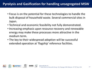 Baharuddin Bin Ali
7th Asian School on Renewable Energy, Puri Pujangga UKM, Malaysia, 16th-20th June 2014
Pyrolysis and Gasification for handling unsegregated MSW
127
• Focus is on the potential for these technologies to handle the
bulk disposal of household waste. Several commercial sites in
Japan.
• Technical and economic feasibility not fully demonstrated.
• Increasing emphasis upon resource recovery and renewable
energy may make these processes more attractive in the
medium term.
• The key to their widespread adoption will be successful
extended operation at 'flagship' reference facilities.
 