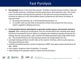 Baharuddin Bin Ali
7th Asian School on Renewable Energy, Puri Pujangga UKM, Malaysia, 16th-20th June 2014
Fast Pyrolysis
129
1. Fast pyrolysis occurs in less than few seconds. Therefore chemical reaction kinetics, heat and
mass transfer processes, and phase transition phenomena, play important roles. The critical
issue is to bring the reacting biomass particle to the optimum process temperature and
minimize its exposure to the intermediate (lower) temperatures that favour formation of
charcoal either:
1. by using small particles, eg: in the fluidised bed processes, or
2. to transfer heat very fast only to the particle surface that contacts the heat source,
which is applied in ablative processes.
2. In fast pyrolysis biomass decomposes to generate mostly vapours and aerosols and some
charcoal. After cooling and condensation, bio-oil is formed which has a heating value about
half that of conventional fuel oil. While it is related to the traditional pyrolysis processes for
making charcoal, fast pyrolysis, with carefully controlled parameters gives high yields of bio-
oils. The essential features of a fast pyrolysis process for producing bio-oils are:
• very high heating and heat transfer rates at the reaction interface, which usually requires a
finely ground biomass feed
• carefully controlled pyrolysis reaction temperature 500ºC and vapour phase temperature of
400 - 450ºC,
• short vapour residence times of typically < 2 seconds
• rapid cooling of the pyrolysis vapours to give the bio-oil product.
 