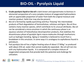 Baharuddin Bin Ali
7th Asian School on Renewable Energy, Puri Pujangga UKM, Malaysia, 16th-20th June 2014
BIO-OIL - Pyrolysis Liquid
133
1. Crude pyrolysis liquid or bio-oil is dark brown and approximates to biomass in
elemental composition of a very complex mixture of oxygenated hydrocarbons
with an appreciable proportion of water from both the original moisture and
reaction product. Solid char may also be present.
2. Bio-oil is formed by rapidly quenching and thus ‘freezing’ the intermediate
products of flash degradation of hemicellulose, cellulose and lignin. Bio-oil thus
contains many reactive species, which contribute to its unusual attributes. Bio-oil
can be considered a micro-emulsion in which the continuous phase is an
aqueous solution of holocellulose decomposition products, that stabilizes the
discontinuous phase of pyrolytic lignin macro-molecules through mechanisms
such as hydrogen bonding. Aging or instability is believed to result from a
breakdown in this emulsion. In some ways it is analogous to asphaltenes found in
petroleum.
3. Fast pyrolysis bio-oil has a higher heating value of about 17 MJkg-1 as produced
with about 25% wt. water that cannot readily be separated. Bio-oil will not mix
with any hydrocarbon liquids. It is composed of a complex mixture of
oxygenated compounds that provide both the potential and challenge for
utilisation.
 
