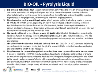 Baharuddin Bin Ali
7th Asian School on Renewable Energy, Puri Pujangga UKM, Malaysia, 16th-20th June 2014
BIO-OIL - Pyrolysis Liquid
134
4. Bio-oil has a distinctive odour - an acrid smoky smell, can irritate the eyes on prolonged exposure
due to the low molecular weight aldehydes and acids. It contains several hundred different
chemicals in widely varying proportions, ranging from formaldehyde and acetic acid to complex
high molecular weight phenols, anhydrosugars and other oligosaccharides.
5. Bio-oil contains varying quantities of water, which forms a stable single phase mixture, ranging
15 wt% to 30 - 50wt% water, depending on how it was produced and subsequently collected.
Pyrolysis liquids can tolerate the addition of some water, before phase separation occurs. It
cannot be dissolved in water. It is miscible with polar solvents such as methanol, acetone, etc. but
totally immiscible with petroleum-derived fuels.
6. The density of bio-oil is very high at around 1.2 kg/litre (light fuel oil 0.85 kg/litre), meaning the
liquid has 42% of the energy content of fuel (weight basis), but 61% (volumetric basis). This has
implications on the design and specification of equipment such as pumps and atomisers in boilers
and engines.
7. The viscosity of the bio-oil as produced can vary from 25 - 1000 cSt (at 40°C) or more depending
on the feedstock, the water content of the oil, the amount of light ends that have been collected
and the extent to which the oil has aged.
8. Bio-oils cannot be completely vaporised once they have been recovered from the vapour phase.
If bio-oil is heated to > 100ºC it rapidly reacts and eventually produces a solid residue of around
50 wt% of the original liquid and some distillate containing volatile organic compounds and water.
While bio-oil has been successfully stored for several years in normal storage conditions in steel
and plastic drums without any deterioration that would prevent its use in any of the applications
tested to date, it does change slowly with time, most noticeably there is a gradual increase in
viscosity.
 