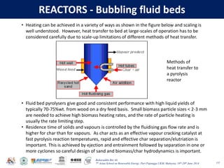 Baharuddin Bin Ali
7th Asian School on Renewable Energy, Puri Pujangga UKM, Malaysia, 16th-20th June 2014
REACTORS - Bubbling fluid beds
137
• Heating can be achieved in a variety of ways as shown in the figure below and scaling is
well understood. However, heat transfer to bed at large-scales of operation has to be
considered carefully due to scale-up limitations of different methods of heat transfer.
Methods of
heat transfer to
a pyrolysis
reactor
• Fluid bed pyrolysers give good and consistent performance with high liquid yields of
typically 70-75%wt. from wood on a dry feed basis. Small biomass particle sizes < 2-3 mm
are needed to achieve high biomass heating rates, and the rate of particle heating is
usually the rate limiting step.
• Residence time of solids and vapours is controlled by the fluidising gas flow rate and is
higher for char than for vapours. As char acts as an effective vapour cracking catalyst at
fast pyrolysis reaction temperatures, rapid and effective char separation/elutriation is
important. This is achieved by ejection and entrainment followed by separation in one or
more cyclones so careful design of sand and biomass/char hydrodynamics is important.
 