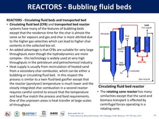 Baharuddin Bin Ali
7th Asian School on Renewable Energy, Puri Pujangga UKM, Malaysia, 16th-20th June 2014
REACTORS - Bubbling fluid beds
138
Circulating fluid bed reactor
REACTORS - Circulating fluid beds and transported bed
• Circulating fluid bed (CFB) and transported bed reactor
systems have many of the features of bubbling beds
except that the residence time for the char is almost the
same as for vapours and gas and char is more attrited due
to the higher gas velocities which can lead to higher char
contents in the collected bio-oil.
• An added advantage is that CFBs are suitable for very large
throughputs even though the hydrodynamics are more
complex - this technology is widely used at very high
throughputs in the petroleum and petrochemical industry.
• Heat supply is usually from recirculation of heated sand
from a secondary char combustor, which can be either a
bubbling or circulating fluid bed. In this respect the
process is similar to a twin fluid bed gasifier except that
the reactor (pyrolyser) temperature is much lower and the
closely integrated char combustion in a second reactor
requires careful control to ensure that the temperature
and heat flux match the process and feed requirements.
One of the unproven areas is heat transfer at large-scales
of throughput.
• The rotating cone reactor has many
similarities except that the sand and
biomass transport is effected by
centrifugal forces operating in a
rotating cone.
 
