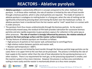 Baharuddin Bin Ali
7th Asian School on Renewable Energy, Puri Pujangga UKM, Malaysia, 16th-20th June 2014
REACTORS - Ablative pyrolysis
139
• Ablative pyrolysis is substantially different in concept compared to the other methods of fast
pyrolysis. In all these other methods, the rate of reaction is limited by the rate of heat transfer
through a biomass particle, which is why small particles are required. The mode of reaction in
ablative pyrolysis is analogous to melting butter in a frying pan, when the rate of melting can be
significantly enhanced by pressing down and moving the butter over the heated pan surface. In
ablative pyrolysis heat is transferred from the hot reactor wall to "melt" wood that is in contact with
it under pressure.
• The pyrolysis front thus moves unidirectionally through the biomass particle. As the wood is
mechanically moved away, the residual oil film both provides lubrication for successive biomass
particles and also rapidly evaporates to give pyrolysis vapours for collection in the same way as
other processes. The rate of reaction is strongly influenced by pressure, the relative velocity of
wood on the heat exchange surface and the reactor surface temperature.
• The key features of ablative pyrolysis are therefore as follows:
• High pressure of particle on hot reactor wall, achieved due to centrifugal force
• High relative motion between particle and reactor wall,
• Reactor wall temperature < 600°C.
• As reaction rates are not limited by heat transfer through the biomass particle large particles can be
used, there is no upper limit to the size that can be processed. The process is limited by the rate of
heat supply to the reactor rather than the rate of heat absorption by the pyrolysing biomass as in
other reactors. There is no requirement for inert gas, so the processing equipment is smaller, and
the reaction system is thus more intensive. However the process is surface area controlled so
scaling is more costly and the reactor is mechanically driven so is thus more complex.
 