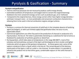Baharuddin Bin Ali
7th Asian School on Renewable Energy, Puri Pujangga UKM, Malaysia, 16th-20th June 2014
Pyrolysis & Gasification - Summary
141
Pyrolysis and gasification
• Thermo-chemical processes do not necessarily produce useful energy directly.
• Controlled conditions of temperature and oxygen level to convert the original bioenergy
feedstock into more convenient energy carriers such as producer gas, oil or methanol.
• Compared to the original biomass, these energy carriers either have higher energy densities –
and lower transport costs – or more predictable and convenient combustion characteristics,
allowing them to be used in internal combustion engines and gas turbines.
Pyrolysis
• Pyrolysis is a process for thermal conversion of solid fuels in the complete absence of oxidizing
agent (air/oxygen), or with such limited supply that gasification does not occur to any
appreciable extent.
• Commercial applications are either focused on the production of charcoal or production of a
liquid product, the bio-oil. The latter is potentially interesting as a substitute for fuel oil and as a
feedstock for production of synthetic gasoline or diesel fuel.
• During pyrolysis, which takes place at temperatures in the range 400-800°C, most of the
cellulose and hemicellulose and part of the lignin will disintegrate to form smaller and lighter
molecules which are gases at the pyrolysis temperature. As theses gases cool, some of the
vapours condense to form a liquid, which is the bio-oil. The remaining part of the biomass,
mainly parts of the lignin, is left as a solid i.e. the charcoal. To some extent, it is possible to
influence the product mix so that either gases, condensable vapours or the solid charcoal is
promoted.
 