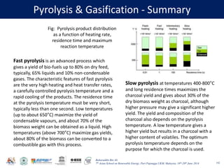 Baharuddin Bin Ali
7th Asian School on Renewable Energy, Puri Pujangga UKM, Malaysia, 16th-20th June 2014
Pyrolysis & Gasification - Summary
142
Fast pyrolysis is an advanced process which
gives a yield of bio-fuels up to 80% on dry feed,
typically, 65% liquids and 10% non-condensable
gases. The characteristic features of fast pyrolysis
are the very high heating and heat transfer rates,
a carefully controlled pyrolysis temperature and a
rapid cooling of the products. The residence time
at the pyrolysis temperature must be very short,
typically less than one second. Low temperatures
(up to about 650°C) maximize the yield of
condensable vapours, and about 70% of the
biomass weight can be obtained as a liquid. High
temperatures (above 700°C) maximize gas yields,
about 80% of the biomass can be converted to a
combustible gas with this process.
Fig: Pyrolysis product distribution
as a function of heating rate,
residence time and maximum
reaction temperature
Slow pyrolysis at temperatures 400-800°C
and long residence times maximizes the
charcoal yield and gives about 30% of the
dry biomass weight as charcoal, although
higher pressure may give a significant higher
yield. The yield and composition of the
charcoal also depends on the pyrolysis
temperature. A low temperature gives a
higher yield but results in a charcoal with a
higher content of volatiles. The optimum
pyrolysis temperature depends on the
purpose for which the charcoal is used.
 