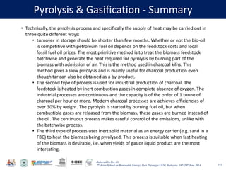 Baharuddin Bin Ali
7th Asian School on Renewable Energy, Puri Pujangga UKM, Malaysia, 16th-20th June 2014
Pyrolysis & Gasification - Summary
143
• Technically, the pyrolysis process and specifically the supply of heat may be carried out in
three quite different ways:
• turnover in storage should be shorter than few months. Whether or not the bio-oil
is competitive with petroleum fuel oil depends on the feedstock costs and local
fossil fuel oil prices. The most primitive method is to treat the biomass feedstock
batchwise and generate the heat required for pyrolysis by burning part of the
biomass with admission of air. This is the method used in charcoal kilns. This
method gives a slow pyrolysis and is mainly useful for charcoal production even
though tar can also be obtained as a by-product.
• The second type of process is used for industrial production of charcoal. The
feedstock is heated by inert combustion gases in complete absence of oxygen. The
industrial processes are continuous and the capacity is of the order of 1 tonne of
charcoal per hour or more. Modern charcoal processes are achieves efficiencies of
over 30% by weight. The pyrolysis is started by burning fuel oil, but when
combustible gases are released from the biomass, these gases are burned instead of
the oil. The continuous process makes careful control of the emissions, unlike with
the batchwise process.
• The third type of process uses inert solid material as an energy carrier (e.g. sand in a
FBC) to heat the biomass being pyrolysed. This process is suitable when fast heating
of the biomass is desirable, i.e. when yields of gas or liquid product are the most
interesting.
 