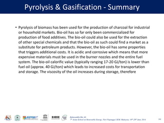Baharuddin Bin Ali
7th Asian School on Renewable Energy, Puri Pujangga UKM, Malaysia, 16th-20th June 2014
Pyrolysis & Gasification - Summary
144
• Pyrolysis of biomass has been used for the production of charcoal for industrial
or household markets. Bio-oil has so far only been commercialized for
production of food additives. The bio-oil could also be used for the extraction
of other special chemicals and that the bio-oil as such could find a market as a
substitute for petroleum products. However, the bio-oil has some properties
that triggers additional costs. It is acidic and corrosive which means that more
expensive materials must be used in the burner nozzles and the entire fuel
system. The bio-oil calorific value (typically ranging 17-20 GJ/ton) is lower than
fuel oil (approx. 40 GJ/ton) which leads to increased costs for transportation
and storage. The viscosity of the oil increases during storage, therefore
 