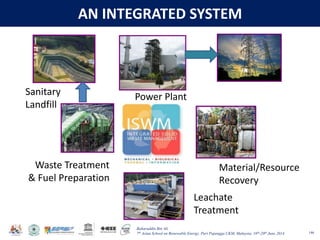 Baharuddin Bin Ali
7th Asian School on Renewable Energy, Puri Pujangga UKM, Malaysia, 16th-20th June 2014
AN INTEGRATED SYSTEM
146
Power Plant
Material/Resource
Recovery
Waste Treatment
& Fuel Preparation
Leachate
Treatment
Sanitary
Landfill
 