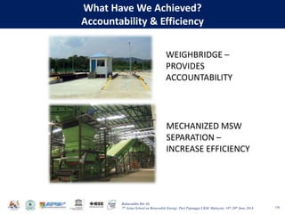 Baharuddin Bin Ali
7th Asian School on Renewable Energy, Puri Pujangga UKM, Malaysia, 16th-20th June 2014
What Have We Achieved?
Accountability & Efficiency
158
WEIGHBRIDGE –
PROVIDES
ACCOUNTABILITY
MECHANIZED MSW
SEPARATION –
INCREASE EFFICIENCY
 