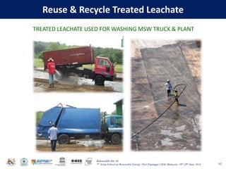 Baharuddin Bin Ali
7th Asian School on Renewable Energy, Puri Pujangga UKM, Malaysia, 16th-20th June 2014
Reuse & Recycle Treated Leachate
162
TREATED LEACHATE USED FOR WASHING MSW TRUCK & PLANT
 
