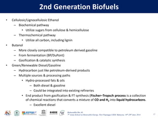 Baharuddin Bin Ali
7th Asian School on Renewable Energy, Puri Pujangga UKM, Malaysia, 16th-20th June 2014
2nd Generation Biofuels
• Cellulosic/Lignocellulosic Ethanol
– Biochemical pathway
• Utilize sugars from cellulose & hemicellulose
– Thermochemical pathway
• Utilize all carbon, including lignin
• Butanol
– More closely compatible to petroleum derived gasoline
– From fermentation (BP/DuPont)
– Gasification & catalytic synthesis
• Green/Renewable Diesel/Gasoline
– Hydrocarbon just like petroleum‐derived products
– Multiple sources & processing paths
• Hydro-processed fats & oils
– Both diesel & gasoline
– Could be integrated into existing refineries
• End product from gasification & FT synthesis (Fischer–Tropsch process is a collection
of chemical reactions that converts a mixture of CO and H2 into liquid hydrocarbons.
– Excellent diesel
17
 