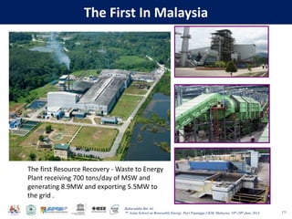 Baharuddin Bin Ali
7th Asian School on Renewable Energy, Puri Pujangga UKM, Malaysia, 16th-20th June 2014
The First In Malaysia
171
The first Resource Recovery - Waste to Energy
Plant receiving 700 tons/day of MSW and
generating 8.9MW and exporting 5.5MW to
the grid .
 