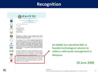 Baharuddin Bin Ali
7th Asian School on Renewable Energy, Puri Pujangga UKM, Malaysia, 16th-20th June 2014
Recognition
174
1
Ruj kami: eu-perak-s09/Speaker/corecomp
30 June 2009
Mr. Abdul Nasir bin Adnan
Chief Executive Officer
Core Competencies Sdn Bhd
16-2, Jalan SD7/3A
Bandar Sri Damansara
52200 Kuala Lumpur
Sir,
INVITATION TO SPEAK AT THE EU-PERAK SOLID WASTE
MANAGEMENT PLANNING SEMINAR ON 4TH AUGUST 2009 AT
IMPIANA CASUARINA HOTEL, IPOH
We are pleased to inform you that EU-Asia Sustainable Waste Management
Cycle (EA-SWMC), a project funded by the European Commission (EC) under
the Asia Pro Eco Programme, jointly promoted by The State Government of
Perak, The Association of Environmental Consultants and Companies of
Malaysia (AECCOM), The International Urban Development Association
(INTA) – The Netherlands, ICLEI Eyropean Secretariat GmbH – Germany
and Danish Topic Centre on Waste and Resources (DTC/WR), Shrophshire
County Council – UK will be hosting the EU-Perak Solid Waste Management
Planning Seminar on 4th
August 2009 at Impiana Casuarina Hotel in Ipoh,
Perak, Malaysia.
This project has completed series of capacity building programmes, seminar,
international conference, research to complete the Perak Solid Waste Management
Plan. Based on collective effort of multi-stakeholders, EU experts and Malaysia
government officers from 3 levels of government, the project has identified
relevant findings, good practices and recommendation in order to create better
environmental stewardship which will be presented at the seminar.
EA-SWMC has identified RDF as feasible technological solution to address solid
waste management in Malaysia. We are pleased to invite you to give a presentation
on RDF in this seminar. The seminar will be attended by 150 – 200 multi-
stakeholders from 3 levels of government, industry representatives and NGOs. The
details of our invitation are as following:-
presents
EU-Perak Solid Waste Management Planning Seminar
4th
– 5th
August 2009
Impiana Casuarina Hotel, Ipoh, Perak
Seminar Secretariat:
EA-SWMC has identified RDF as
feasible technological solution to
address solid waste management in
Malaysia.
20 June 2008
 