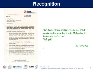 Baharuddin Bin Ali
7th Asian School on Renewable Energy, Puri Pujangga UKM, Malaysia, 16th-20th June 2014
Recognition
176
This Power Plant utilizes municipal solid
waste and is also the first in Malaysian to
be connected to the
TNB grid
20 July 2009
.
 