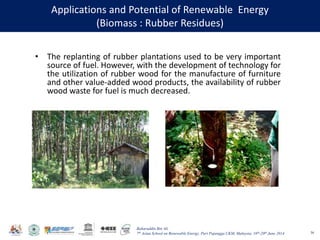 Baharuddin Bin Ali
7th Asian School on Renewable Energy, Puri Pujangga UKM, Malaysia, 16th-20th June 2014
Applications and Potential of Renewable Energy
(Biomass : Rubber Residues)
36
• The replanting of rubber plantations used to be very important
source of fuel. However, with the development of technology for
the utilization of rubber wood for the manufacture of furniture
and other value-added wood products, the availability of rubber
wood waste for fuel is much decreased.
 