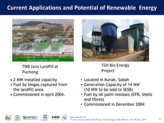 Baharuddin Bin Ali
7th Asian School on Renewable Energy, Puri Pujangga UKM, Malaysia, 16th-20th June 2014
Current Applications and Potential of Renewable Energy
39
• 2 MW installed capacity.
• Fuel by biogas captured from
the landfill area.
• Commissioned in April 2004.
TNB Jana Landfill at
Puchong
TSH Bio Energy
Project
• Located in Kunak, Sabah
• Generation Capacity of 14 MW
(10 MW to be sold to SESB)
• Fuel by oil palm residues (EFB, shells
and fibres)
• Commissioned in December 2004
 