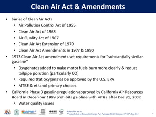 Baharuddin Bin Ali
7th Asian School on Renewable Energy, Puri Pujangga UKM, Malaysia, 16th-20th June 2014
Clean Air Act & Amendments
• Series of Clean Air Acts
• Air Pollution Control Act of 1955
• Clean Air Act of 1963
• Air Quality Act of 1967
• Clean Air Act Extension of 1970
• Clean Air Act Amendments in 1977 & 1990
• 1977 Clean Air Act amendments set requirements for "substantially similar
gasoline“
• Oxygenates added to make motor fuels burn more cleanly & reduce
tailpipe pollution (particularly CO)
• Required that oxygenates be approved by the U.S. EPA
• MTBE & ethanol primary choices
• California Phase 3 gasoline regulation approved by California Air Resources
Board in December 1999 prohibits gasoline with MTBE after Dec 31, 2002
• Water quality issues
4
 