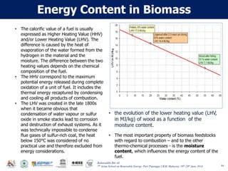 Baharuddin Bin Ali
7th Asian School on Renewable Energy, Puri Pujangga UKM, Malaysia, 16th-20th June 2014
Energy Content in Biomass
44
• The calorific value of a fuel is usually
expressed as Higher Heating Value (HHV)
and/or Lower Heating Value (LHV). The
difference is caused by the heat of
evaporation of the water formed from the
hydrogen in the material and the
moisture. The difference between the two
heating values depends on the chemical
composition of the fuel.
• The HHV correspond to the maximum
potential energy released during complete
oxidation of a unit of fuel. It includes the
thermal energy recaptured by condensing
and cooling all products of combustion.
• The LHV was created in the late 1800s
when it became obvious that
condensation of water vapour or sulfur
oxide in smoke stacks lead to corrosion
and destruction of exhaust systems. As it
was technically impossible to condense
flue gases of sulfur-rich coal, the heat
below 150°C was considered of no
practical use and therefore excluded from
energy considerations.
• The most important property of biomass feedstocks
with regard to combustion – and to the other
thermo-chemical processes - is the moisture
content, which influences the energy content of the
fuel.
• the evolution of the lower heating value (LHV,
in MJ/kg) of wood as a function of the
moisture content.
 