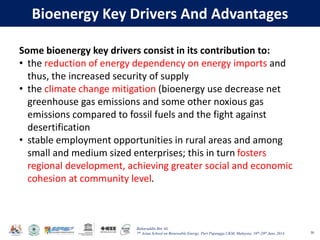 Baharuddin Bin Ali
7th Asian School on Renewable Energy, Puri Pujangga UKM, Malaysia, 16th-20th June 2014
Bioenergy Key Drivers And Advantages
50
Some bioenergy key drivers consist in its contribution to:
• the reduction of energy dependency on energy imports and
thus, the increased security of supply
• the climate change mitigation (bioenergy use decrease net
greenhouse gas emissions and some other noxious gas
emissions compared to fossil fuels and the fight against
desertification
• stable employment opportunities in rural areas and among
small and medium sized enterprises; this in turn fosters
regional development, achieving greater social and economic
cohesion at community level.
 