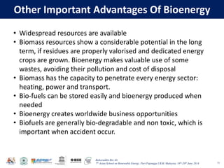 Baharuddin Bin Ali
7th Asian School on Renewable Energy, Puri Pujangga UKM, Malaysia, 16th-20th June 2014
Other Important Advantages Of Bioenergy
51
• Widespread resources are available
• Biomass resources show a considerable potential in the long
term, if residues are properly valorised and dedicated energy
crops are grown. Bioenergy makes valuable use of some
wastes, avoiding their pollution and cost of disposal
• Biomass has the capacity to penetrate every energy sector:
heating, power and transport.
• Bio-fuels can be stored easily and bioenergy produced when
needed
• Bioenergy creates worldwide business opportunities
• Biofuels are generally bio-degradable and non toxic, which is
important when accident occur.
 