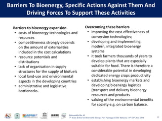 Baharuddin Bin Ali
7th Asian School on Renewable Energy, Puri Pujangga UKM, Malaysia, 16th-20th June 2014
Barriers To Bioenergy, Specific Actions Against Them And
Driving Forces To Support These Activities
52
Barriers to bioenergy expansion
• costs of bioenergy technologies and
resources
• competitiveness strongly depends
on the amount of externalities
included in the cost calculations
• resource potentials and
distributions
• lack of organisation in supply
structures for the supply of biofuels
• local land-use and environmental
aspects in the developing countries
• administrative and legislative
bottlenecks.
Overcoming these barriers
• improving the cost-effectiveness of
conversion technologies;
• developing and implementing
modern, integrated bioenergy
systems
• it took farmers thousands of years to
develop plants that are especially
suitable for food. There is therefore a
considerable potential in developing
dedicated energy crops productivity
• establishing bioenergy markets and
developing bioenergy logistics
(transport and delivery bioenergy
resources and products
• valuing of the environmental benefits
for society e.g. on carbon balance.
 