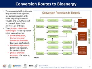 Baharuddin Bin Ali
7th Asian School on Renewable Energy, Puri Pujangga UKM, Malaysia, 16th-20th June 2014
Conversion Routes to Bioenergy
53
• The energy available in biomass
may be used either by direct
use as in combustion, or by
initial upgrading into more
valuable and useful fuels such
as charcoal, liquid fuels,
producer gas or biogas.
• Thus, biomass conversion
technologies can be separated
into 4 basic categories:
• direct combustion,
• thermo-chemical
conversion processes
(pyrolysis, gasification),
• bio-chemical processes
(anaerobic digestion,
fermentation) and
• physico-chemical
processes (the route to
biodiesel).
 