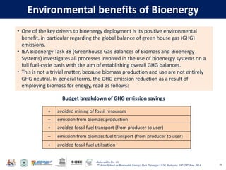 Baharuddin Bin Ali
7th Asian School on Renewable Energy, Puri Pujangga UKM, Malaysia, 16th-20th June 2014
Environmental benefits of Bioenergy
58
+ avoided mining of fossil resources
– emission from biomass production
+ avoided fossil fuel transport (from producer to user)
– emission from biomass fuel transport (from producer to user)
+ avoided fossil fuel utilisation
• One of the key drivers to bioenergy deployment is its positive environmental
benefit, in particular regarding the global balance of green house gas (GHG)
emissions.
• IEA Bioenergy Task 38 (Greenhouse Gas Balances of Biomass and Bioenergy
Systems) investigates all processes involved in the use of bioenergy systems on a
full fuel-cycle basis with the aim of establishing overall GHG balances.
• This is not a trivial matter, because biomass production and use are not entirely
GHG neutral. In general terms, the GHG emission reduction as a result of
employing biomass for energy, read as follows:
Budget breakdown of GHG emission savings
 