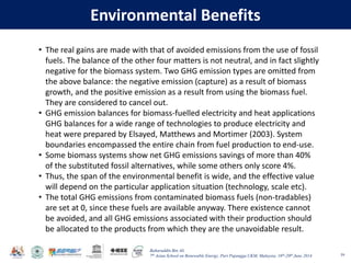 Baharuddin Bin Ali
7th Asian School on Renewable Energy, Puri Pujangga UKM, Malaysia, 16th-20th June 2014
Environmental Benefits
59
• The real gains are made with that of avoided emissions from the use of fossil
fuels. The balance of the other four matters is not neutral, and in fact slightly
negative for the biomass system. Two GHG emission types are omitted from
the above balance: the negative emission (capture) as a result of biomass
growth, and the positive emission as a result from using the biomass fuel.
They are considered to cancel out.
• GHG emission balances for biomass-fuelled electricity and heat applications
GHG balances for a wide range of technologies to produce electricity and
heat were prepared by Elsayed, Matthews and Mortimer (2003). System
boundaries encompassed the entire chain from fuel production to end-use.
• Some biomass systems show net GHG emissions savings of more than 40%
of the substituted fossil alternatives, while some others only score 4%.
• Thus, the span of the environmental benefit is wide, and the effective value
will depend on the particular application situation (technology, scale etc).
• The total GHG emissions from contaminated biomass fuels (non-tradables)
are set at 0, since these fuels are available anyway. There existence cannot
be avoided, and all GHG emissions associated with their production should
be allocated to the products from which they are the unavoidable result.
 