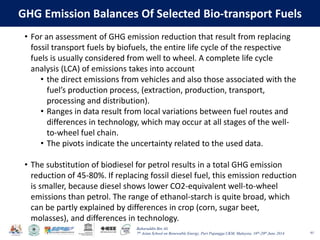 Baharuddin Bin Ali
7th Asian School on Renewable Energy, Puri Pujangga UKM, Malaysia, 16th-20th June 2014
GHG Emission Balances Of Selected Bio-transport Fuels
61
• For an assessment of GHG emission reduction that result from replacing
fossil transport fuels by biofuels, the entire life cycle of the respective
fuels is usually considered from well to wheel. A complete life cycle
analysis (LCA) of emissions takes into account
• the direct emissions from vehicles and also those associated with the
fuel’s production process, (extraction, production, transport,
processing and distribution).
• Ranges in data result from local variations between fuel routes and
differences in technology, which may occur at all stages of the well-
to-wheel fuel chain.
• The pivots indicate the uncertainty related to the used data.
• The substitution of biodiesel for petrol results in a total GHG emission
reduction of 45-80%. If replacing fossil diesel fuel, this emission reduction
is smaller, because diesel shows lower CO2-equivalent well-to-wheel
emissions than petrol. The range of ethanol-starch is quite broad, which
can be partly explained by differences in crop (corn, sugar beet,
molasses), and differences in technology.
 