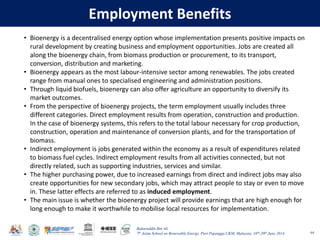 Baharuddin Bin Ali
7th Asian School on Renewable Energy, Puri Pujangga UKM, Malaysia, 16th-20th June 2014
Employment Benefits
64
• Bioenergy is a decentralised energy option whose implementation presents positive impacts on
rural development by creating business and employment opportunities. Jobs are created all
along the bioenergy chain, from biomass production or procurement, to its transport,
conversion, distribution and marketing.
• Bioenergy appears as the most labour-intensive sector among renewables. The jobs created
range from manual ones to specialised engineering and administration positions.
• Through liquid biofuels, bioenergy can also offer agriculture an opportunity to diversify its
market outcomes.
• From the perspective of bioenergy projects, the term employment usually includes three
different categories. Direct employment results from operation, construction and production.
In the case of bioenergy systems, this refers to the total labour necessary for crop production,
construction, operation and maintenance of conversion plants, and for the transportation of
biomass.
• Indirect employment is jobs generated within the economy as a result of expenditures related
to biomass fuel cycles. Indirect employment results from all activities connected, but not
directly related, such as supporting industries, services and similar.
• The higher purchasing power, due to increased earnings from direct and indirect jobs may also
create opportunities for new secondary jobs, which may attract people to stay or even to move
in. These latter effects are referred to as induced employment.
• The main issue is whether the bioenergy project will provide earnings that are high enough for
long enough to make it worthwhile to mobilise local resources for implementation.
 