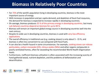 Baharuddin Bin Ali
7th Asian School on Renewable Energy, Puri Pujangga UKM, Malaysia, 16th-20th June 2014
Biomass in Relatively Poor Countries
70
• For 75% of the world’s population living in developing countries, biomass is the most
important source of energy.
• With increases in population and per capita demand, and depletion of fossil-fuel resources,
the demand for biomass is expected to increase rapidly in developing countries.
• On average, biomass produces 35 % of the primary energy in developing countries, but many
sub-Saharan countries depend on biomass for up to 90 %.
• Biomass will remain an important global energy source in developing countries well into the
next century.
• Despite its wide use in developing countries, biomass is used with very low efficiency
applications.
• The overall efficiency in traditional use (e.g. cooking stoves) is only about 5 - 15 %, and
biomass is often less convenient to use compared with fossil fuels.
• It can also be a health hazard in some circumstances. For example, cooking stoves can release
particulates, carbon monoxide (CO), nitrous oxides (NOx) and other organic compounds in
poorly ventilated homes, often far exceeding the recommended World Health Organisation
levels.
• Furthermore, inefficient biomass utilisation is often associated with the increasing scarcity of
hand-gathered wood, nutrient depletion, and the problems of deforestation and
desertification.
 