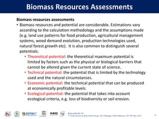 Baharuddin Bin Ali
7th Asian School on Renewable Energy, Puri Pujangga UKM, Malaysia, 16th-20th June 2014
Biomass Resources Assessments
74
Biomass resources assessments
• Biomass resources and potential are considerable. Estimations vary
according to the calculation methodology and the assumptions made
(e.g. land use patterns for food production, agricultural management
systems, wood demand evolution, production technologies used,
natural forest growth etc). It is also common to distinguish several
potentials:
• Theoretical potential: the theoretical maximum potential is
limited by factors such as the physical or biological barriers that
cannot be altered given the current state of science.
• Technical potential: the potential that is limited by the technology
used and the natural circumstances.
• Economic potential: the technical potential that can be produced
at economically profitable levels.
• Ecological potential: the potential that takes into account
ecological criteria, e.g. loss of biodiversity or soil erosion.
 