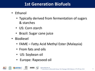 Baharuddin Bin Ali
7th Asian School on Renewable Energy, Puri Pujangga UKM, Malaysia, 16th-20th June 2014
1st Generation Biofuels
• Ethanol
• Typically derived from fermentation of sugars
& starches
• US: Corn starch
• Brazil: Sugar cane juice
• Biodiesel
• FAME – Fatty Acid Methyl Ester (Malaysia)
• From fats and oils
• US: Soybean oil
• Europe: Rapeseed oil
8
 