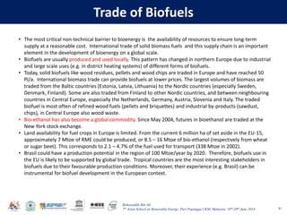 Baharuddin Bin Ali
7th Asian School on Renewable Energy, Puri Pujangga UKM, Malaysia, 16th-20th June 2014
Trade of Biofuels
81
• The most critical non-technical barrier to bioenergy is the availability of resources to ensure long-term
supply at a reasonable cost. International trade of solid biomass fuels and this supply chain is an important
element in the development of bioenergy on a global scale.
• Biofuels are usually produced and used locally. This pattern has changed in northern Europe due to industrial
and large scale uses (e.g. in district heating systems) of different forms of biofuels.
• Today, solid biofuels like wood residues, pellets and wood chips are traded in Europe and have reached 50
PJ/a. International biomass trade can provide biofuels at lower prices. The largest volumes of biomass are
traded from the Baltic countries (Estonia, Latvia, Lithuania) to the Nordic countries (especially Sweden,
Denmark, Finland). Some are also traded from Finland to other Nordic countries, and between neighbouring
countries in Central Europe, especially the Netherlands, Germany, Austria, Slovenia and Italy. The traded
biofuel is most often of refined wood fuels (pellets and briquettes) and industrial by-products (sawdust,
chips), in Central Europe also wood waste.
• Bio-ethanol has also become a global commodity. Since May 2004, futures in bioethanol are traded at the
New York stock exchange.
• Land availability for fuel crops in Europe is limited. From the current 6 million ha of set aside in the EU-15,
approximately 7 Mtoe of RME could be produced, or 8.5 – 16 Mtoe of bio-ethanol (respectively from wheat
or sugar beet). This corresponds to 2.1 – 4.7% of the fuel used for transport (338 Mtoe in 2002).
• Brasil could have a production potential in the region of 100 Mtoe/year by 2020. Therefore, biofuels use in
the EU is likely to be supported by global trade. Tropical countries are the most interesting stakeholders in
biofuels due to their favourable production conditions. Moreover, their experience (e.g. Brasil) can be
instrumental for biofuel development in the European context.
 