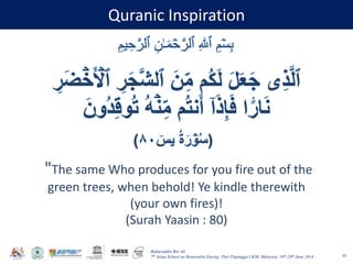 Baharuddin Bin Ali
7th Asian School on Renewable Energy, Puri Pujangga UKM, Malaysia, 16th-20th June 2014
Quranic Inspiration
95
"The same Who produces for you fire out of the
green trees, when behold! Ye kindle therewith
(your own fires)!
(Surah Yaasin : 80)
 