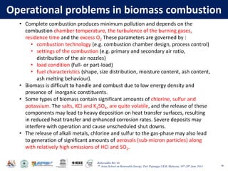 Baharuddin Bin Ali
7th Asian School on Renewable Energy, Puri Pujangga UKM, Malaysia, 16th-20th June 2014
Operational problems in biomass combustion
96
• Complete combustion produces minimum pollution and depends on the
combustion chamber temperature, the turbulence of the burning gases,
residence time and the excess O2 These parameters are governed by :
• combustion technology (e.g. combustion chamber design, process control)
• settings of the combustion (e.g. primary and secondary air ratio,
distribution of the air nozzles)
• load condition (full- or part-load)
• fuel characteristics (shape, size distribution, moisture content, ash content,
ash melting behaviour).
• Biomass is difficult to handle and combust due to low energy density and
presence of inorganic constituents.
• Some types of biomass contain significant amounts of chlorine, sulfur and
potassium. The salts, KCl and K2SO4, are quite volatile, and the release of these
components may lead to heavy deposition on heat transfer surfaces, resulting
in reduced heat transfer and enhanced corrosion rates. Severe deposits may
interfere with operation and cause unscheduled shut downs.
• The release of alkali metals, chlorine and sulfur to the gas-phase may also lead
to generation of significant amounts of aerosols (sub-micron particles) along
with relatively high emissions of HCl and SO2.
 