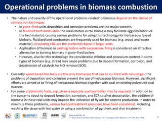 Baharuddin Bin Ali
7th Asian School on Renewable Energy, Puri Pujangga UKM, Malaysia, 16th-20th June 2014
Operational problems in biomass combustion
97
• The nature and severity of the operational problems related to biomass depend on the choice of
combustion technique.
• In grate-fired units deposition and corrosion problems are the major concern.
• In fluidized bed combustion the alkali metals in the biomass may facilitate agglomeration of
the bed material, causing serious problems for using this technology for herbaceous based
biofuels. Fluidized bed combustors are frequently used for biomass (e.g. wood and waste
material), circulating FBC are the preferred choice in larger units.
• Application of biomass in existing boilers with suspension- firing is considered an attractive
alternative to burning biomass in grate-fired boilers.
• However, also for this technology the considerable chlorine and potassium content in some
types of biomass (e.g. straw) may cause problems due to deposit formation, corrosion, and
deactivation of catalysts for NO removal (SCR).
• Currently wood based bio-fuels are the only biomasses that can be co-fired with natural gas; the
problems of deposition and corrosion prevent the use of herbaceous biomass. However, significant
efforts are aimed at co-firing of herbaceous biomass together with coal on existing pulverized coal
burners.
• For some problematic fuels, esp. straw a separate auxiliary boiler may be required. In addition to
the concerns about to deposit formation, corrosion, and SCR catalyst deactivation, the addition of
biomass in these coal units may impede the utilization of fly ash for cement production. In order to
minimize these problems, various fuel pretreatment processes have been considered, including
washing the straw with hot water or using a combination of pyrolysis and char treatment.
 