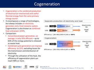 Baharuddin Bin Ali
7th Asian School on Renewable Energy, Puri Pujangga UKM, Malaysia, 16th-20th June 2014
Cogeneration
98
• Cogeneration is the combined production
of electrical (or mechanical) and useful
thermal energy from the same primary
energy source.
• It encompasses a range of technologies,
but always includes an electricity
generator and a heat recovery system.
Cogeneration is also known as combined
heat and power (CHP).
• Comparison:
• Conventional power generation, on
average, is only 35% efficient – up to
65% of the energy potential is released
as waste heat.
• Combined cycle generation can improve
efficiency to 55%, excluding losses for
the transmission and distribution of
electricity.
• Through the utilisation of the heat, the
efficiency of cogeneration plant can
reach 90% or more.
 