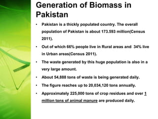 Generation of Biomass in
Pakistan
•   Pakistan is a thickly populated country. The overall
    population of Pakistan is about 173.593 million(Census
    2011).

•   Out of which 66% people live in Rural areas and 34% live
    in Urban areas(Census 2011).

•   The waste generated by this huge population is also in a
    very large amount.

•   About 54,888 tons of waste is being generated daily.

•   The figure reaches up to 20,034,120 tons annually.

•   Approximately 225,000 tons of crop residues and over 1
    million tons of animal manure are produced daily.
 