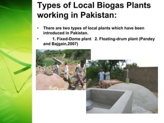 Types of Local Biogas Plants
working in Pakistan:
•   There are two types of local plants which have been
    introduced in Pakistan.
•        1. Fixed-Dome plant 2. Floating-drum plant (Pandey
    and Bajgain,2007)
 