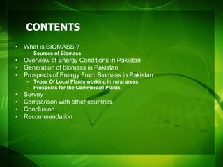 CONTENTS
• What is BIOMASS ?
    – Sources of Biomass
• Overview of Energy Conditions in Pakistan
• Generation of biomass in Pakistan
• Prospects of Energy From Biomass in Pakistan
    – Types Of Local Plants working in rural areas
    – Prospects for the Commercial Plants
•   Survey
•   Comparison with other countries
•   Conclusion
•   Recommendation
 